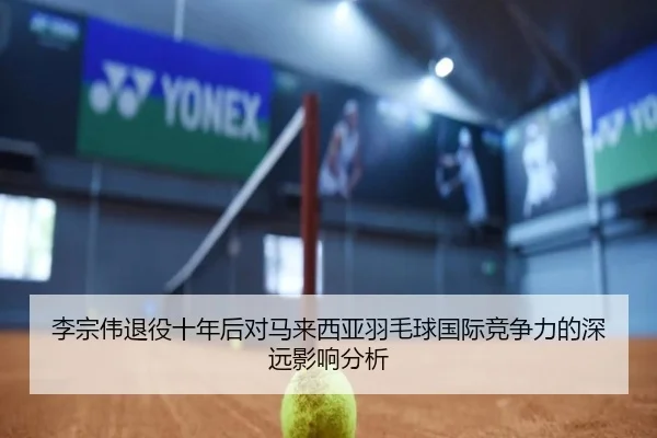 李宗伟退役十年后对马来西亚羽毛球国际竞争力的深远影响分析
