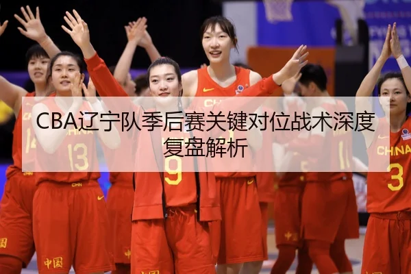 CBA辽宁队季后赛关键对位战术深度复盘解析