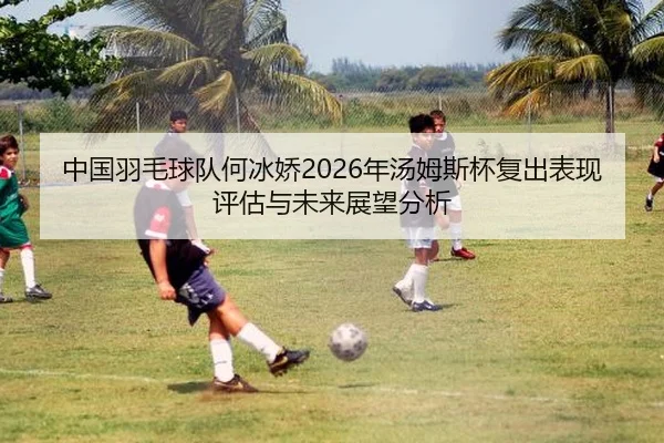 中国羽毛球队何冰娇2026年汤姆斯杯复出表现评估与未来展望分析