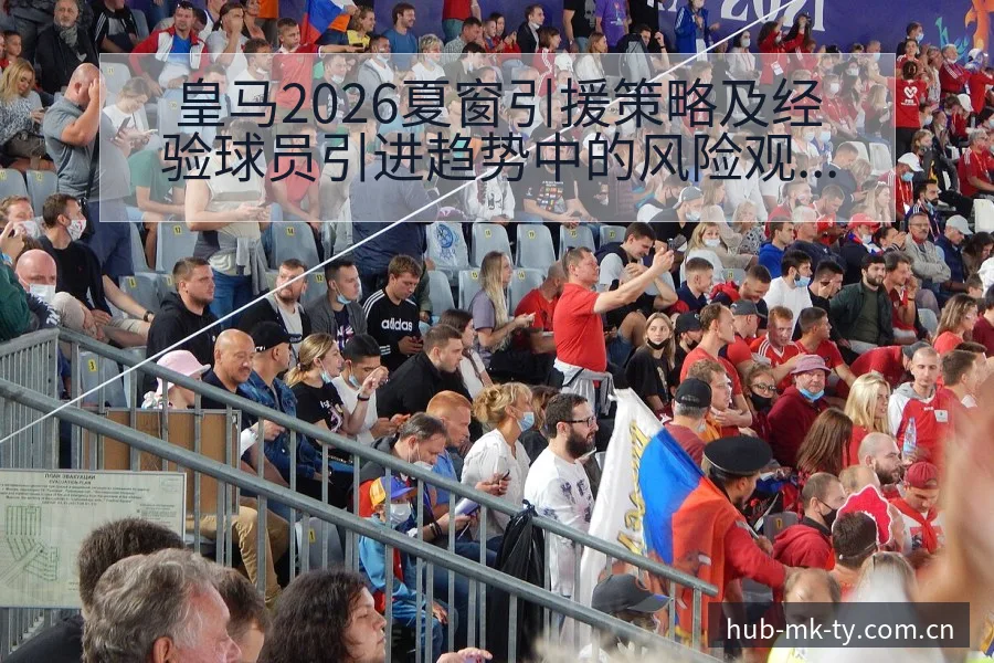 皇马2026夏窗引援策略及经验球员引进趋势中的风险观察 - mk体育