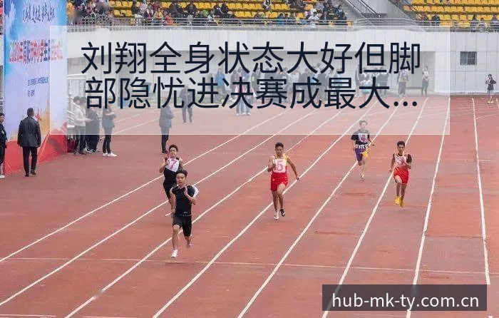 刘翔全身状态大好但脚部隐忧进决赛成最大节点风险观察 - mk体育