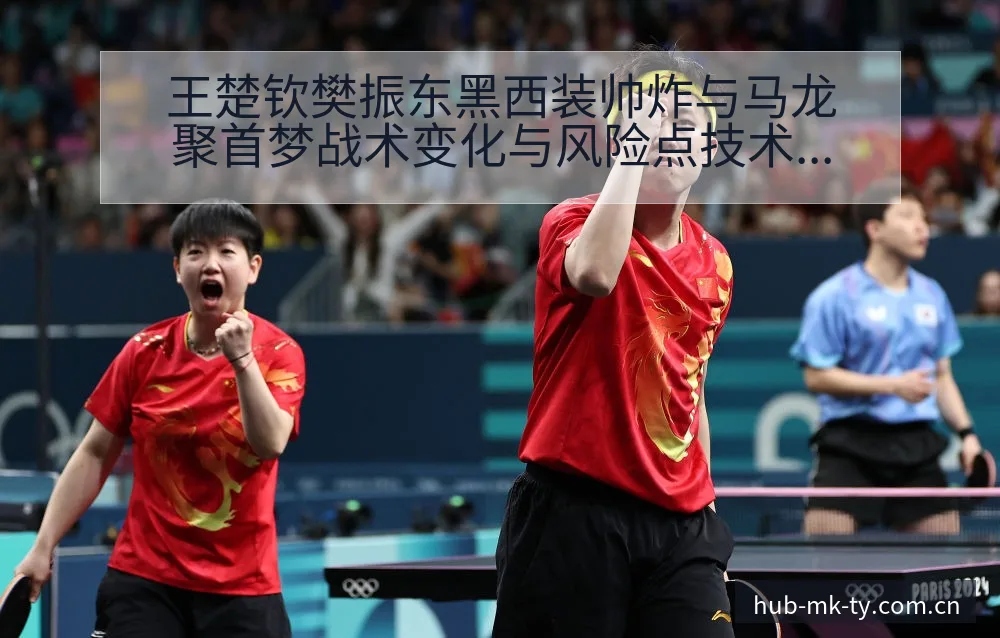 王楚钦樊振东黑西装帅炸与马龙聚首梦战术变化与风险点技术解 - mk体育